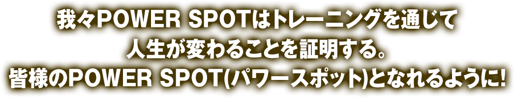 我々POWER SPOTはトレーニングを通じて人生が変わることを証明する。皆様のPOWER SPOT(パワースポット)となれるように！